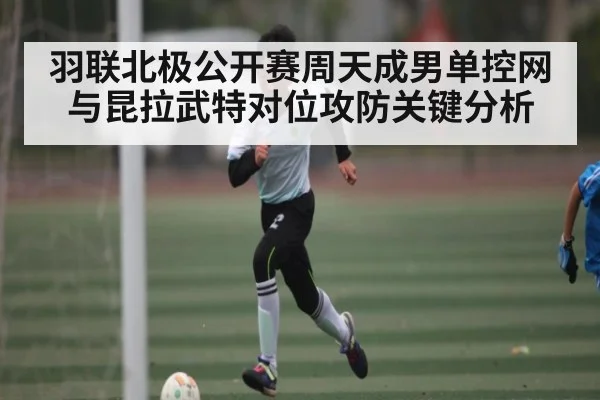 羽联北极公开赛周天成男单控网与昆拉武特对位攻防关键分析