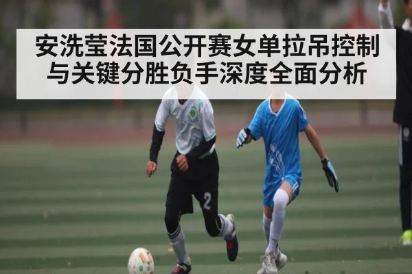 安洗莹法国公开赛女单拉吊控制与关键分胜负手深度全面分析