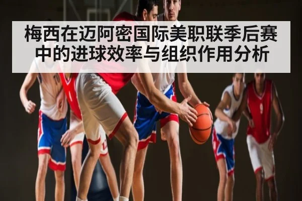 梅西在迈阿密国际美职联季后赛中的进球效率与组织作用分析